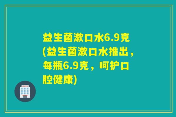 益生菌漱口水6.9克(益生菌漱口水推出,每瓶6.9克,呵护口腔健康) 益生菌漱口水6.9克(益生菌漱口水推出,每瓶6.9克,呵护口腔健康)