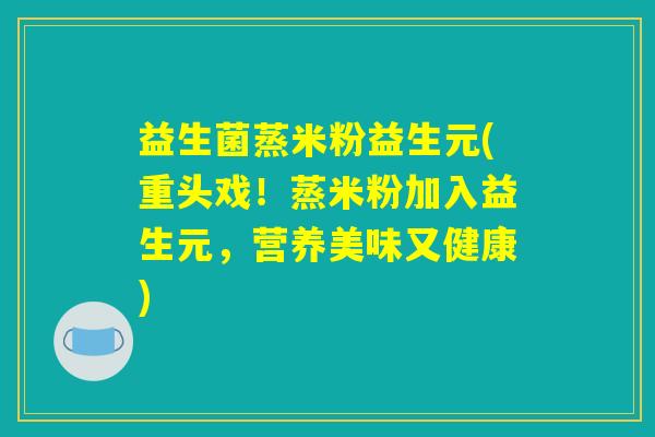 益生菌蒸米粉益生元(重头戏！蒸米粉加入益生元，营养美味又健康)