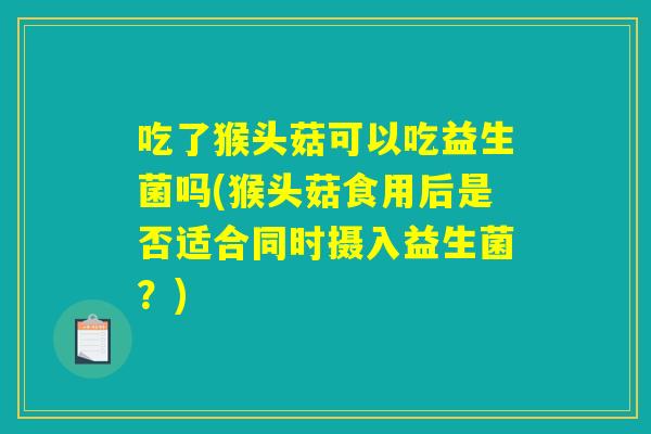 吃了猴头菇可以吃益生菌吗(猴头菇食用后是否适合同时摄入益生菌？)
