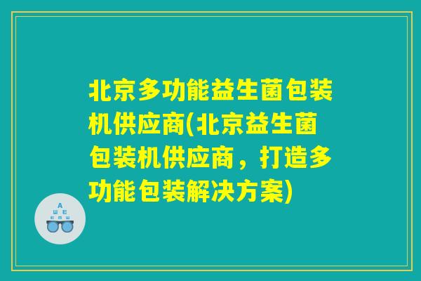 北京多功能益生菌包装机供应商(北京益生菌包装机供应商，打造多功能包装解决方案)