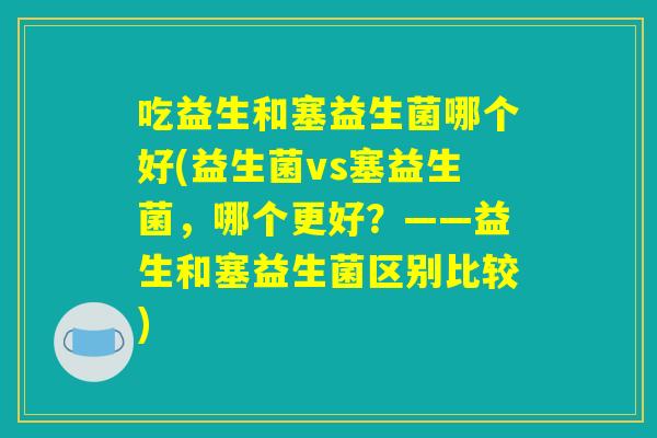 吃益生和塞益生菌哪个好(益生菌vs塞益生菌，哪个更好？——益生和塞益生菌区别比较)