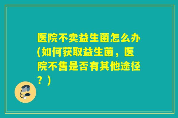 医院不卖益生菌怎么办(如何获取益生菌，医院不售是否有其他途径？)