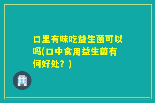 口里有味吃益生菌可以吗(口中食用益生菌有何好处？)