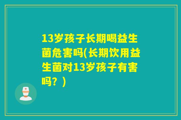 13岁孩子长期喝益生菌危害吗(长期饮用益生菌对13岁孩子有害吗？)