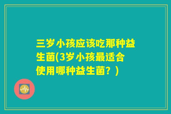 三岁小孩应该吃那种益生菌(3岁小孩最适合使用哪种益生菌？)