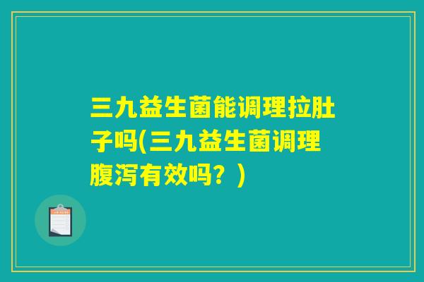 三九益生菌能调理拉肚子吗(三九益生菌调理腹泻有效吗？)