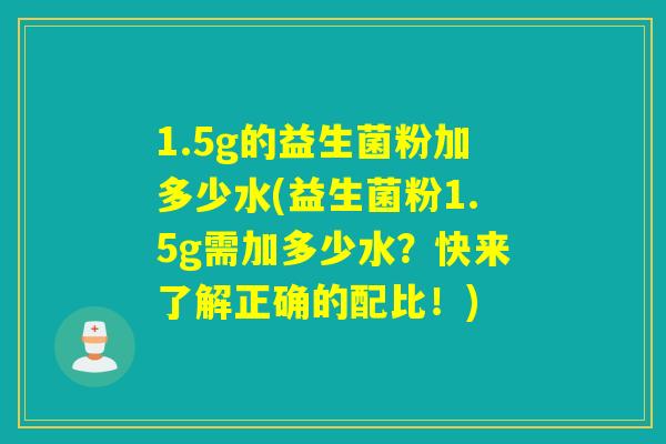 1.5g的益生菌粉加多少水(益生菌粉1.5g需加多少水？快来了解正确的配比！)