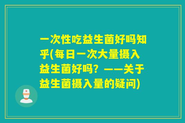 一次性吃益生菌好吗知乎(每日一次大量摄入益生菌好吗?——关于益生菌摄入量的疑问) 一次性吃益生菌好吗知乎(每日一次大量摄入益生菌好吗?——关于益生菌摄入量的疑问)