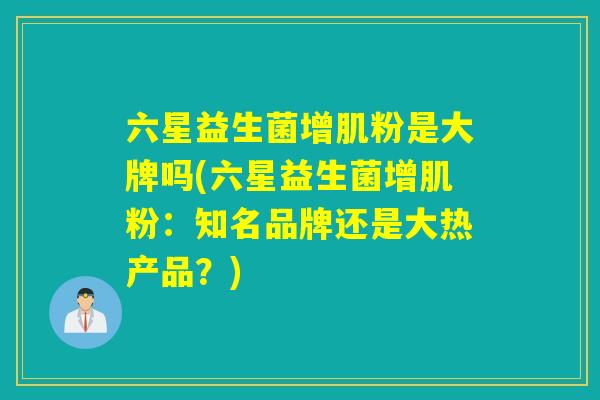 六星益生菌增肌粉是大牌吗(六星益生菌增肌粉：知名品牌还是大热产品？)