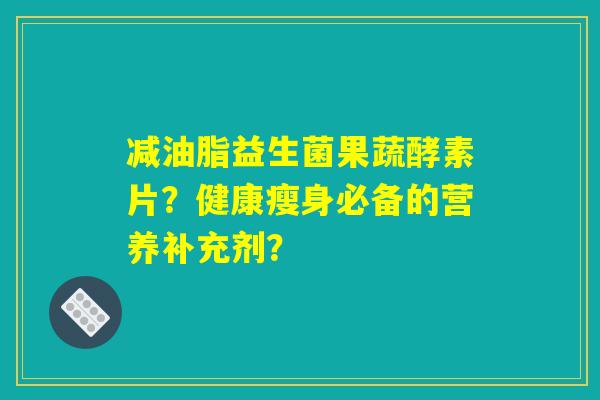 减油脂益生菌果蔬酵素片?健康瘦身必备的营养补充剂? 减油脂益生菌果蔬酵素片?健康瘦身必备的营养补充剂?