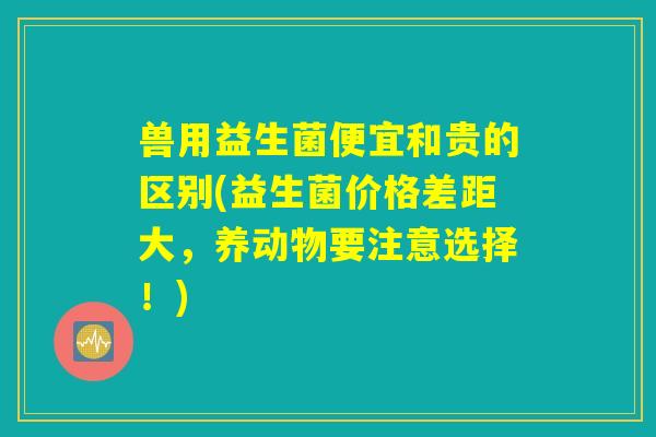 兽用益生菌便宜和贵的区别(益生菌价格差距大，养动物要注意选择！)