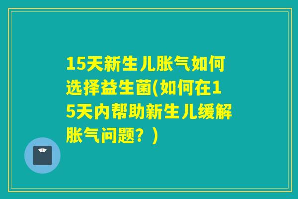 15天新生儿胀气如何选择益生菌(如何在15天内帮助新生儿缓解胀气问题？)