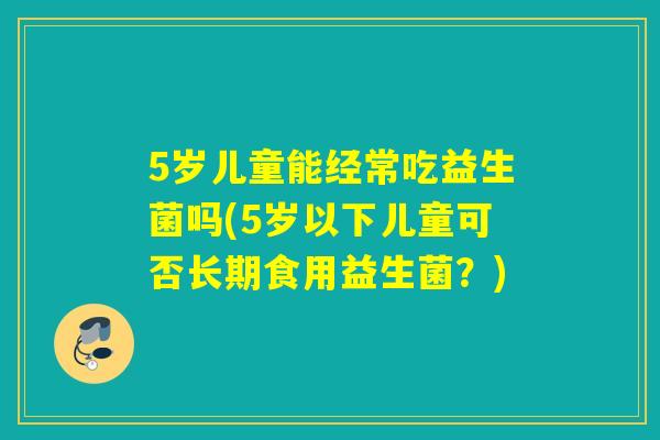5岁儿童能经常吃益生菌吗(5岁以下儿童可否长期食用益生菌？)