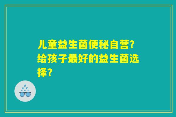 儿童益生菌便秘自营？给孩子最好的益生菌选择？