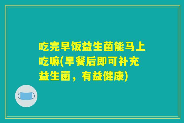 吃完早饭益生菌能马上吃嘛(早餐后即可补充益生菌，有益健康)