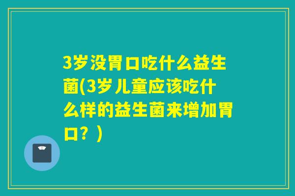 3岁没胃口吃什么益生菌(3岁儿童应该吃什么样的益生菌来增加胃口?) 3岁没胃口吃什么益生菌(3岁儿童应该吃什么样的益生菌来增加胃口?)