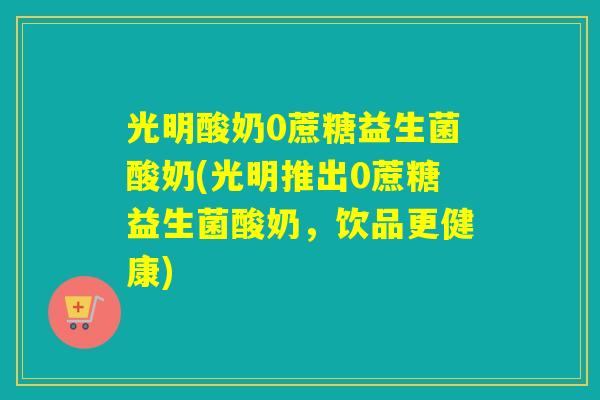 光明酸奶0蔗糖益生菌酸奶(光明推出0蔗糖益生菌酸奶，饮品更健康)