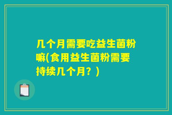 几个月需要吃益生菌粉嘛(食用益生菌粉需要持续几个月？)