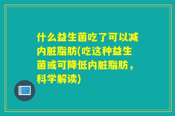 什么益生菌吃了可以减内脏脂肪(吃这种益生菌或可降低内脏脂肪,科学解读) 什么益生菌吃了可以减内脏脂肪(吃这种益生菌或可降低内脏脂肪,科学解读)