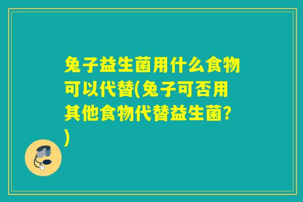 兔子益生菌用什么食物可以代替(兔子可否用其他食物代替益生菌？)