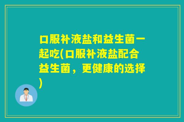 口服补液盐和益生菌一起吃(口服补液盐配合益生菌,更健康的选择) 口服补液盐和益生菌一起吃(口服补液盐配合益生菌,更健康的选择)