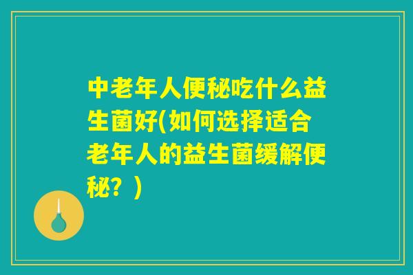 中老年人便秘吃什么益生菌好(如何选择适合老年人的益生菌缓解便秘？)