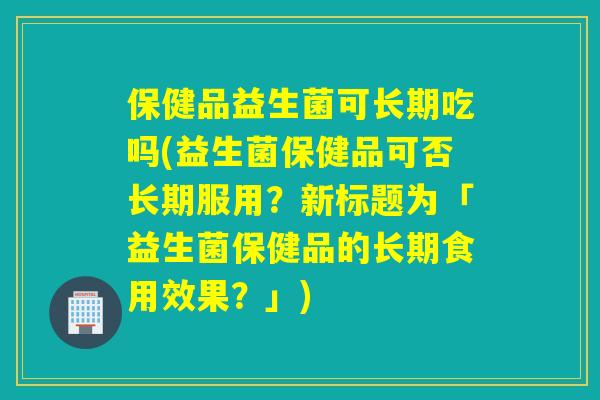 保健品益生菌可长期吃吗(益生菌保健品可否长期服用？新标题为「益生菌保健品的长期食用效果？」)
