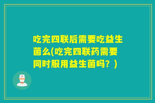 吃完四联后需要吃益生菌么(吃完四联药需要同时服用益生菌吗？)