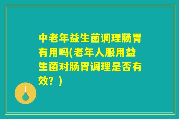 中老年益生菌调理肠胃有用吗(老年人服用益生菌对肠胃调理是否有效？)