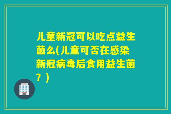 儿童新冠可以吃点益生菌么(儿童可否在感染新冠病毒后食用益生菌？)
