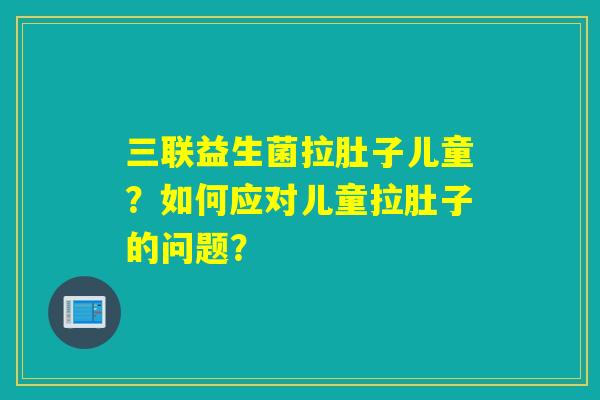 三联益生菌拉肚子儿童？如何应对儿童拉肚子的问题？