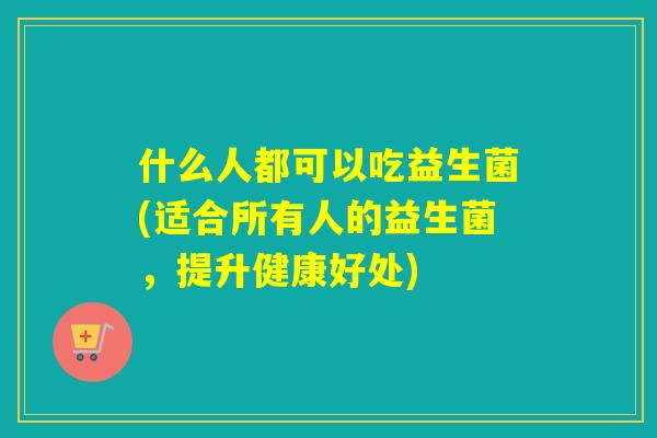 什么人都可以吃益生菌(适合所有人的益生菌,提升健康好处) 什么人都可以吃益生菌(适合所有人的益生菌,提升健康好处)