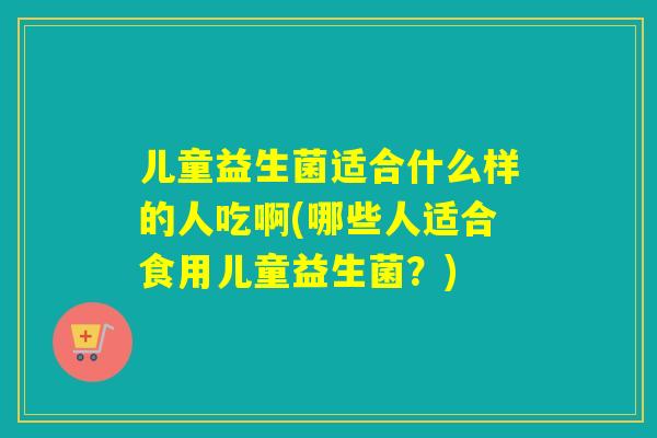 儿童益生菌适合什么样的人吃啊(哪些人适合食用儿童益生菌？)