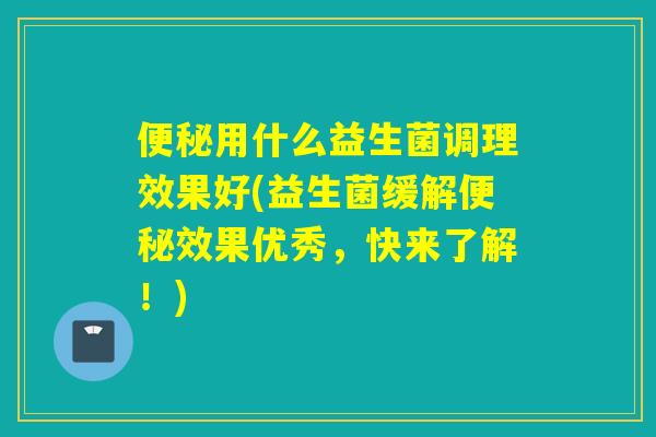 便秘用什么益生菌调理效果好(益生菌缓解便秘效果优秀，快来了解！)