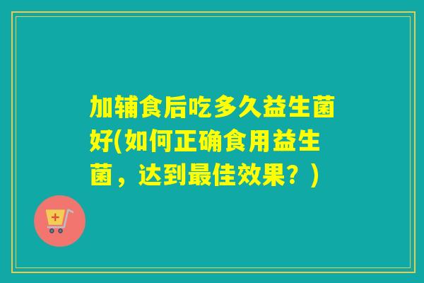 加辅食后吃多久益生菌好(如何正确食用益生菌，达到最佳效果？)