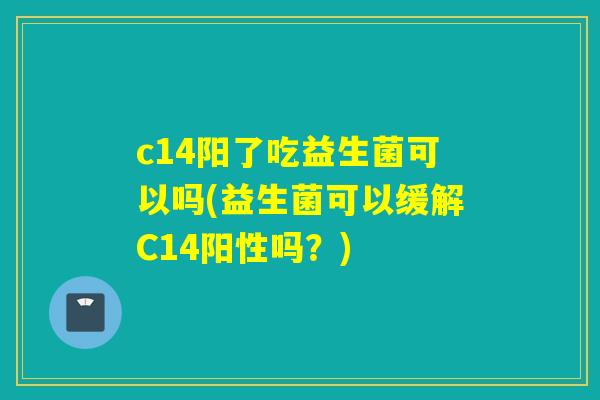 c14阳了吃益生菌可以吗(益生菌可以缓解C14阳性吗？)