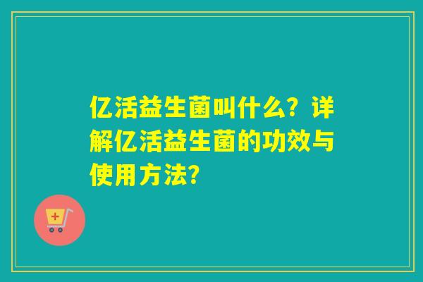 亿活益生菌叫什么?详解亿活益生菌的功效与使用方法? 亿活益生菌叫什么?详解亿活益生菌的功效与使用方法?