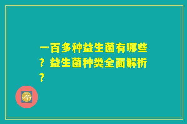 一百多种益生菌有哪些？益生菌种类全面解析？