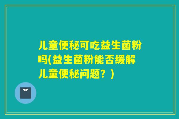 儿童便秘可吃益生菌粉吗(益生菌粉能否缓解儿童便秘问题？)