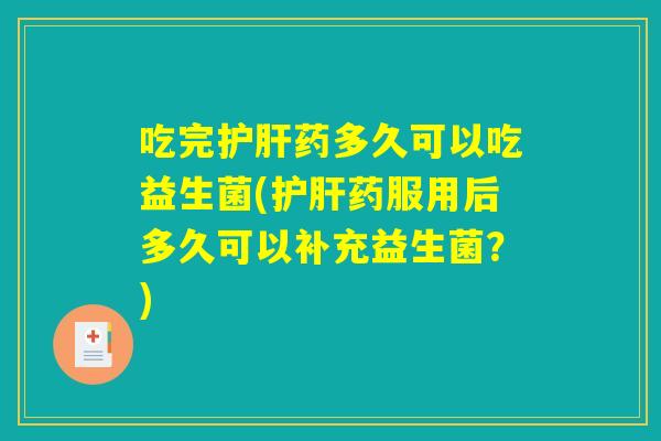 吃完护肝药多久可以吃益生菌(护肝药服用后多久可以补充益生菌？)