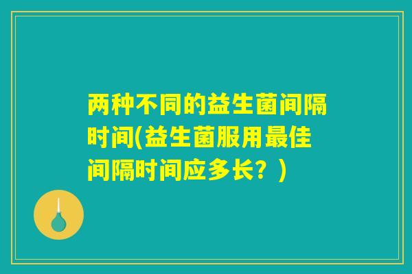 两种不同的益生菌间隔时间(益生菌服用最佳间隔时间应多长？)