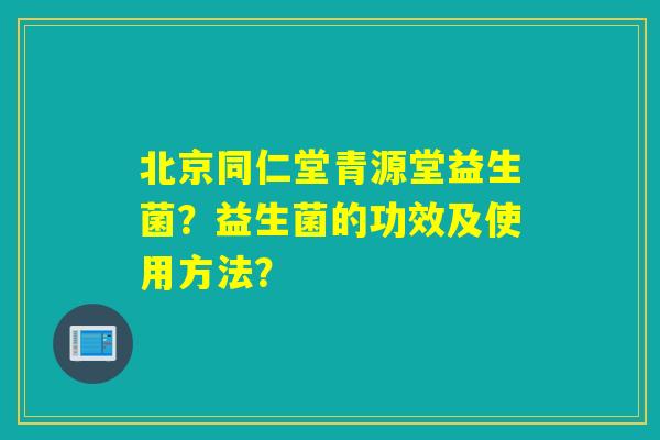 北京同仁堂青源堂益生菌？益生菌的功效及使用方法？