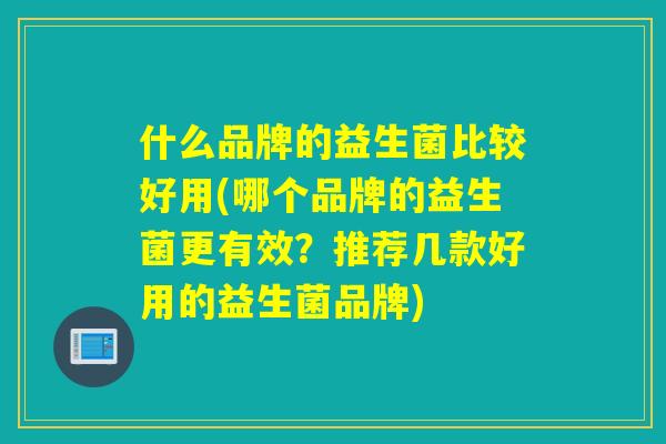 什么品牌的益生菌比较好用(哪个品牌的益生菌更有效？推荐几款好用的益生菌品牌)