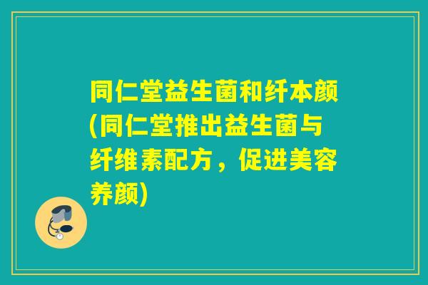 同仁堂益生菌和纤本颜(同仁堂推出益生菌与纤维素配方，促进美容养颜)