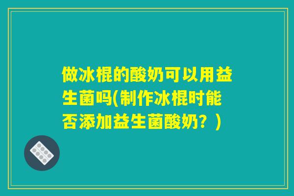 做冰棍的酸奶可以用益生菌吗(制作冰棍时能否添加益生菌酸奶？)