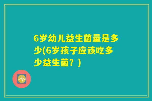 6岁幼儿益生菌量是多少(6岁孩子应该吃多少益生菌？)