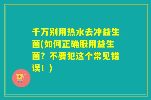 千万别用热水去冲益生菌(如何正确服用益生菌？不要犯这个常见错误！)