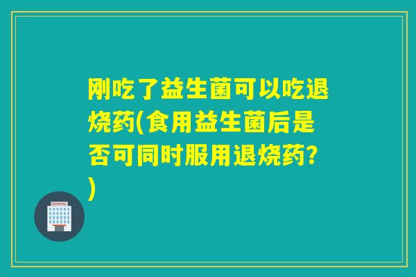刚吃了益生菌可以吃退烧药(食用益生菌后是否可同时服用退烧药？)