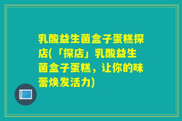 乳酸益生菌盒子蛋糕探店(「探店」乳酸益生菌盒子蛋糕，让你的味蕾焕发活力)