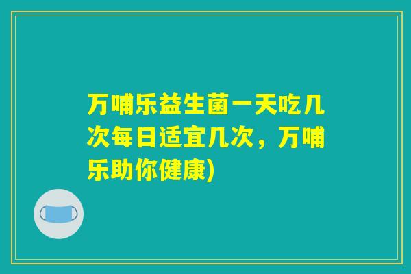 万哺乐益生菌一天吃几次每日适宜几次，万哺乐助你健康)